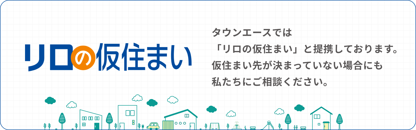 タウンエースでは「リロの仮住まい」と提携しております。仮住まい先が決まっていない場合にも私たちにご相談ください。
